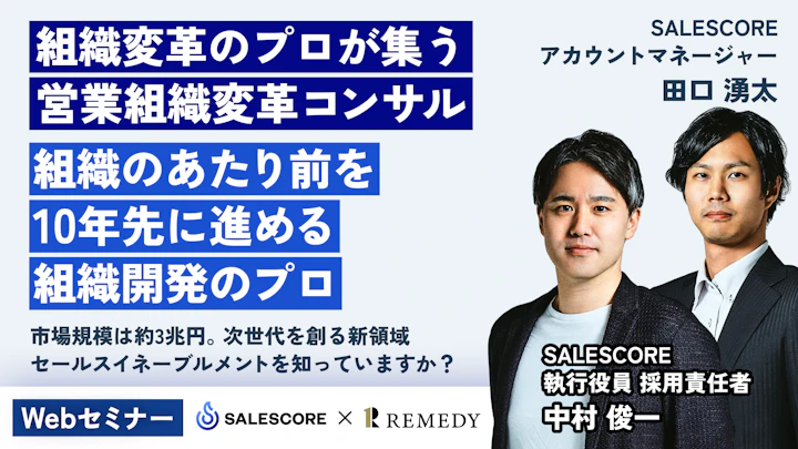 組織変革のプロが集う
営業組織変革コンサル
営業のあたり前を
10年先に進める
組織開発のプロ
市場規模は約3兆円。次世代を創る新領域
セールスイネーブルメントを知っていますか?
Webセミナー
SALESCORE
アカウントマネージャー
田口 湧太
SALESCORE
執行役員 採用責任者
中村 俊一
SALESCORE × REMEDY