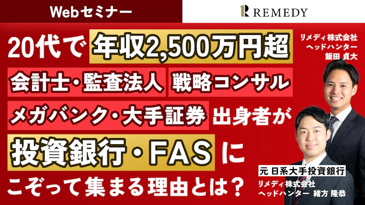Webセミナー REMEDY(リメディ)
20代で 年収2,500万円超
会計士・監査法人 戦略コンサル・メガバンク・大手証券 出身者が投資銀行・FASにこぞって集まる理由とは?
リメディ株式会社
ヘッドハンター
飯田 貞大
元 日系大手投資銀行
リメディ株式会社
ヘッドハンター
緒方 隆恭